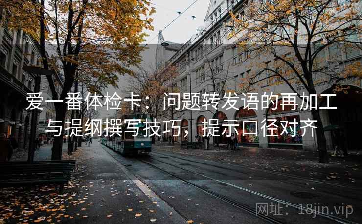 爱一番体检卡：问题转发语的再加工与提纲撰写技巧，提示口径对齐