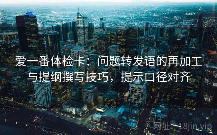 爱一番体检卡：问题转发语的再加工与提纲撰写技巧，提示口径对齐