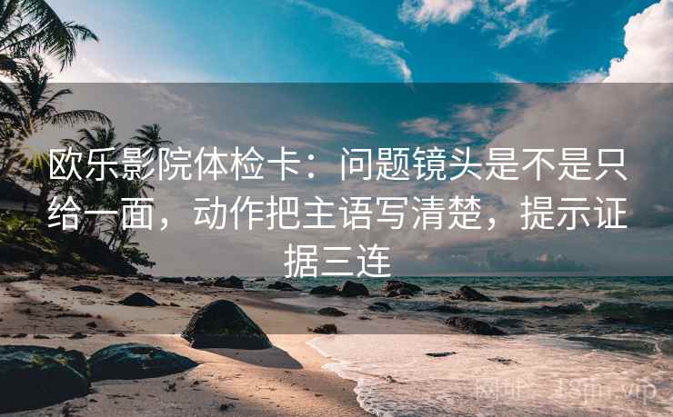 欧乐影院体检卡：问题镜头是不是只给一面，动作把主语写清楚，提示证据三连