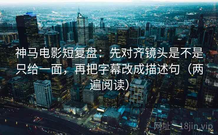 神马电影短复盘：先对齐镜头是不是只给一面，再把字幕改成描述句（两遍阅读）