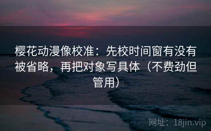 樱花动漫像校准：先校时间窗有没有被省略，再把对象写具体（不费劲但管用）