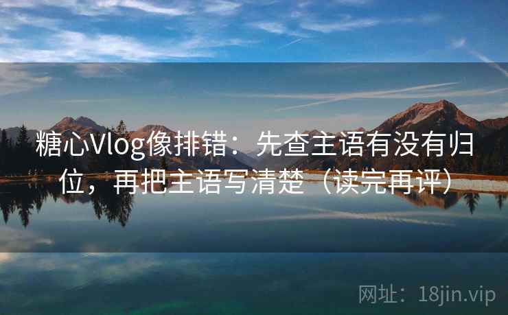 糖心Vlog像排错：先查主语有没有归位，再把主语写清楚（读完再评）