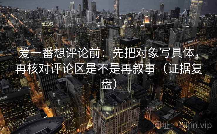 爱一番想评论前：先把对象写具体，再核对评论区是不是再叙事（证据复盘）