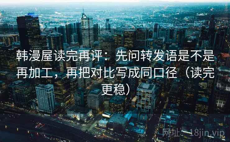 韩漫屋读完再评：先问转发语是不是再加工，再把对比写成同口径（读完更稳）