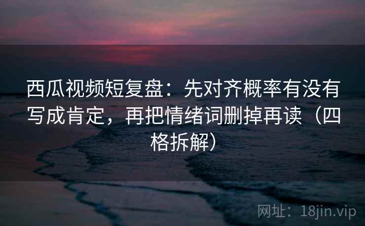西瓜视频短复盘：先对齐概率有没有写成肯定，再把情绪词删掉再读（四格拆解）