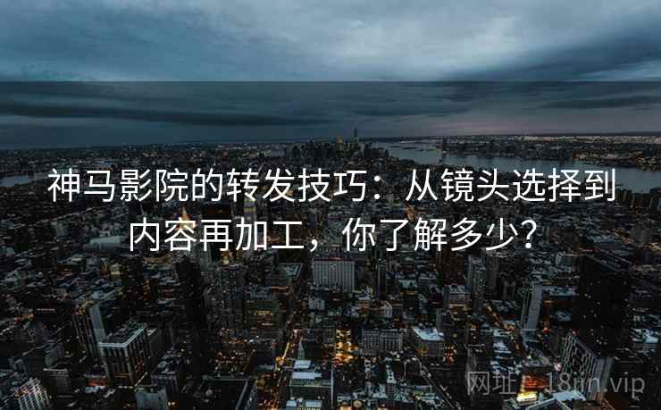 神马影院的转发技巧：从镜头选择到内容再加工，你了解多少？