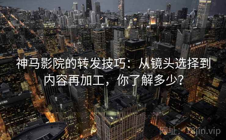 神马影院的转发技巧：从镜头选择到内容再加工，你了解多少？