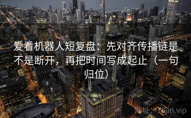 爱看机器人短复盘：先对齐传播链是不是断开，再把时间写成起止（一句归位）