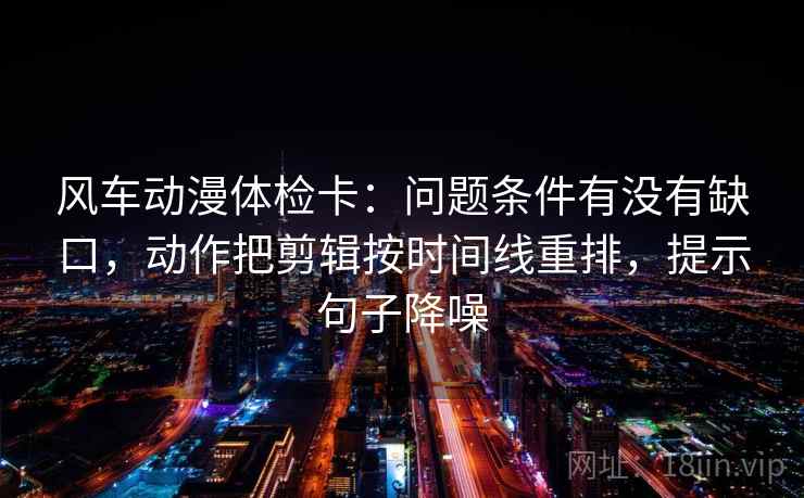 风车动漫体检卡：问题条件有没有缺口，动作把剪辑按时间线重排，提示句子降噪