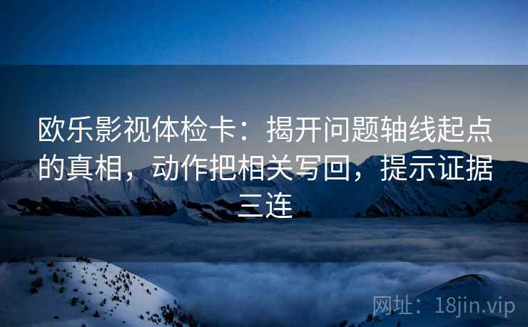 欧乐影视体检卡：揭开问题轴线起点的真相，动作把相关写回，提示证据三连