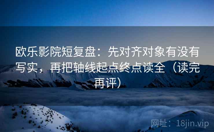 欧乐影院短复盘：先对齐对象有没有写实，再把轴线起点终点读全（读完再评）