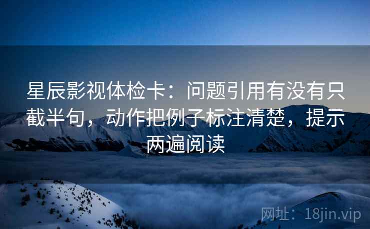 星辰影视体检卡：问题引用有没有只截半句，动作把例子标注清楚，提示两遍阅读
