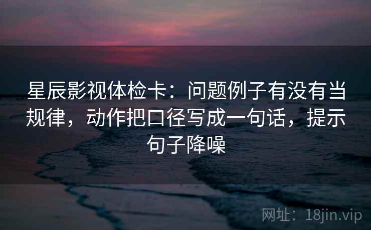星辰影视体检卡：问题例子有没有当规律，动作把口径写成一句话，提示句子降噪