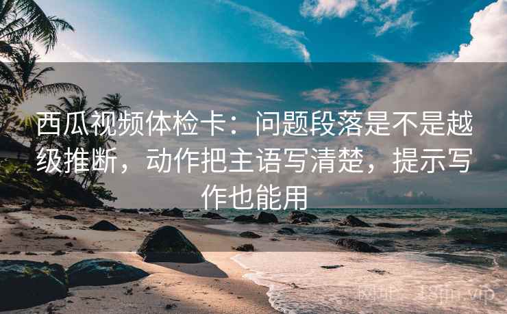 西瓜视频体检卡:问题段落是不是越级推断,动作把主语写清楚,提示写作也能用 西瓜视频体检卡:问题段落是不是越级推断,动作把主语写清楚,提示写作也能用