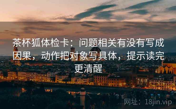 茶杯狐体检卡：问题相关有没有写成因果，动作把对象写具体，提示读完更清醒