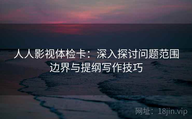 人人影视体检卡：深入探讨问题范围边界与提纲写作技巧