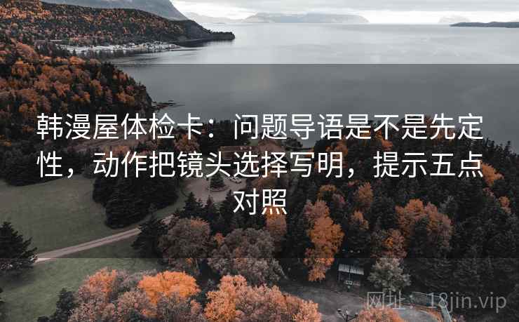 韩漫屋体检卡：问题导语是不是先定性，动作把镜头选择写明，提示五点对照