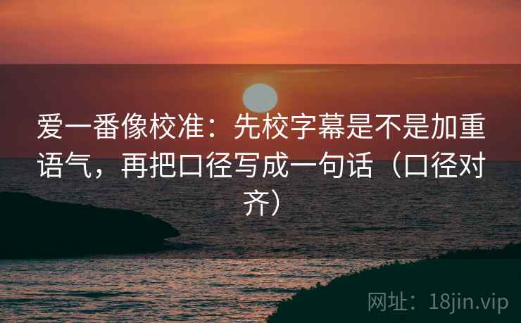 爱一番像校准:先校字幕是不是加重语气,再把口径写成一句话(口径对齐) 爱一番像校准:先校字幕是不是加重语气,再把口径写成一句话(口径对齐)